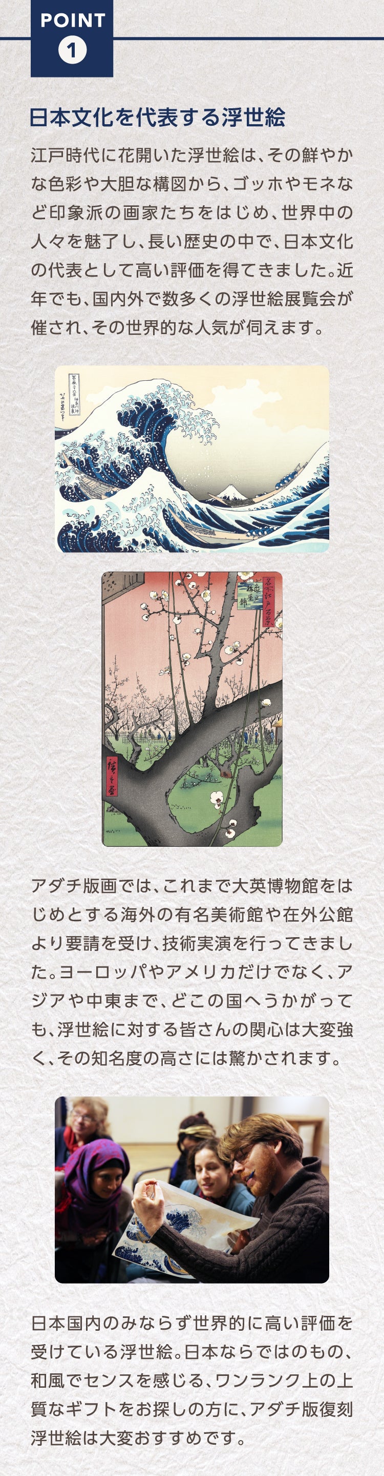 Point1. 日本文化を代表する浮世絵
江戸時代に花開いた浮世絵は、その鮮やかな色彩や大胆な構図から、ゴッホやモネなど印象派の画家たちをはじめ、世界中の人々を魅了し、長い歴史の中で、日本文化の代表として高い評価を得てきました。近年でも、国内外で数多くの浮世絵展覧会が催され、その世界的な人気が伺えます。