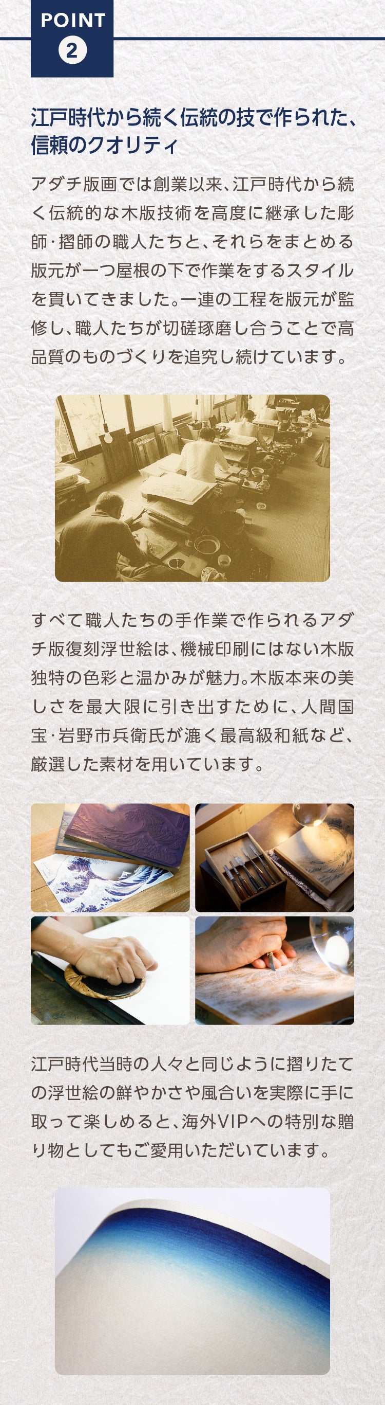Point2.　江戸時代から続く伝統の技で作られた、信頼のクオリティ

アダチ版画では創業以来、江戸時代から続く伝統的な木版技術を高度に継承した彫師・摺師の職人たちと、それらをまとめる版元が一つ屋根の下で作業をするスタイルを貫いてきました。一連の工程を版元が監修し、職人たちが切磋琢磨し合うことで高品質のものづくりを追究し続けています。

すべて職人たちの手作業で作られるアダチ版復刻浮世絵は、機械印刷にはない木版独特の色彩と温かみが魅力。木版本来の美しさを最大限に引き出すために、人間国宝・岩野市兵衛氏が漉く最高級和紙など、厳選した素材を用いています。

江戸時代当時の人々と同じように摺りたての浮世絵の鮮やかさや風合いを実際に手に取って楽しめると、海外VIPへの特別な贈り物としてもご愛用いただいています。