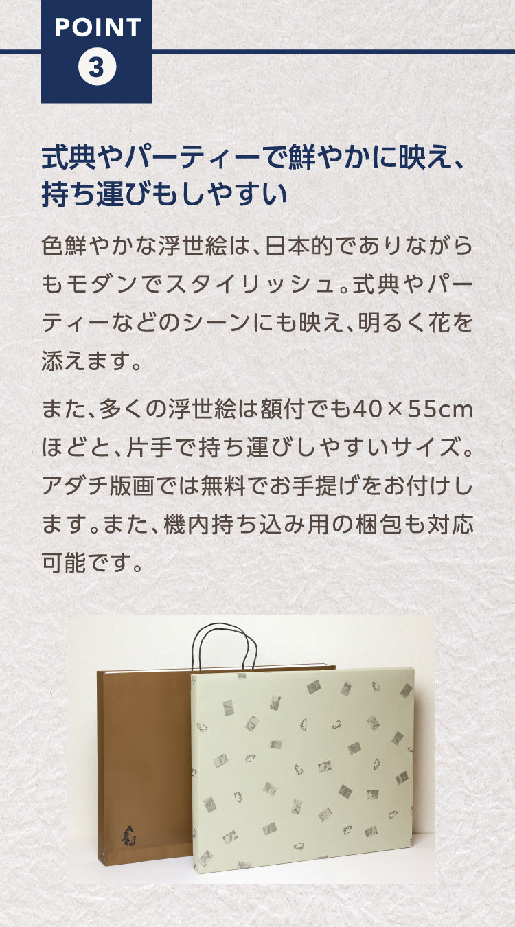 Point3.　式典やパーティーで鮮やかに映え、持ち運びもしやすい

色鮮やかな浮世絵は、日本的でありながらもモダンでスタイリッシュ。式典やパーティーなどのシーンにも映え、明るく花を添えます。

また、多くの浮世絵は額付でも40×55cmほどと、片手で持ち運びしやすいサイズ。アダチ版画では無料でお手提げをお付けします。また、機内持ち込み用の梱包も対応可能です。