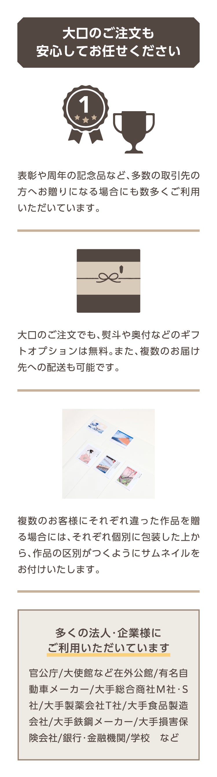 大口のご注文も安心してお任せください

表彰や周年の記念品など、多数の取引先の方へお贈りになる場合にも数多くご利用いただいています。
大口のご注文でも、熨斗や奥付などのギフトオプションは無料。また、複数のお届け先への配送も可能です。
